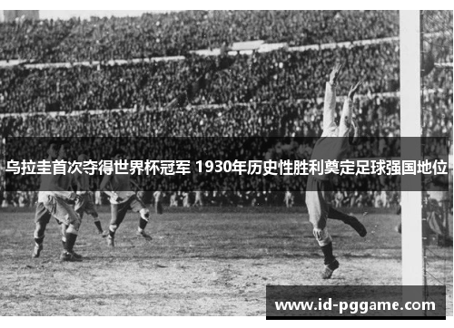 乌拉圭首次夺得世界杯冠军 1930年历史性胜利奠定足球强国地位