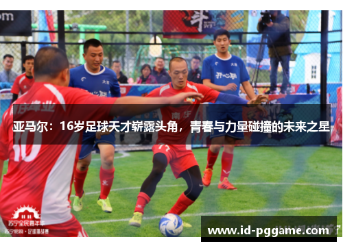 亚马尔：16岁足球天才崭露头角，青春与力量碰撞的未来之星
