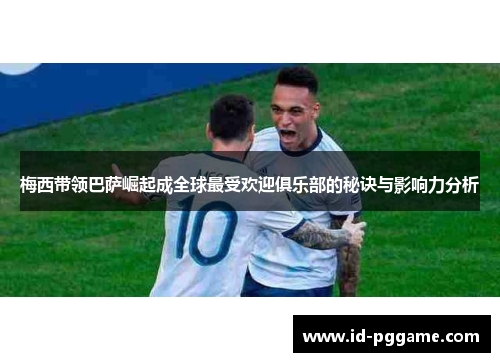 梅西带领巴萨崛起成全球最受欢迎俱乐部的秘诀与影响力分析
