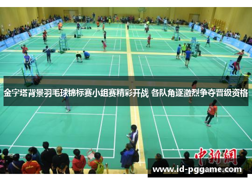 金字塔背景羽毛球锦标赛小组赛精彩开战 各队角逐激烈争夺晋级资格