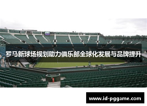 罗马新球场规划助力俱乐部全球化发展与品牌提升