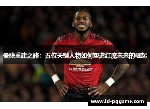 曼联重建之路：五位关键人物如何塑造红魔未来的崛起