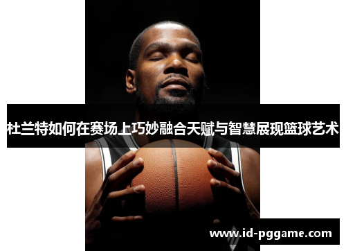杜兰特如何在赛场上巧妙融合天赋与智慧展现篮球艺术