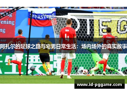 阿扎尔的足球之路与宅男日常生活：场内场外的真实故事