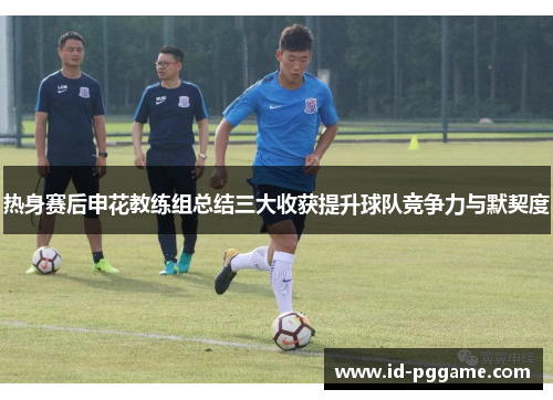 热身赛后申花教练组总结三大收获提升球队竞争力与默契度