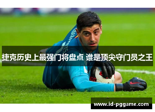 捷克历史上最强门将盘点 谁是顶尖守门员之王
