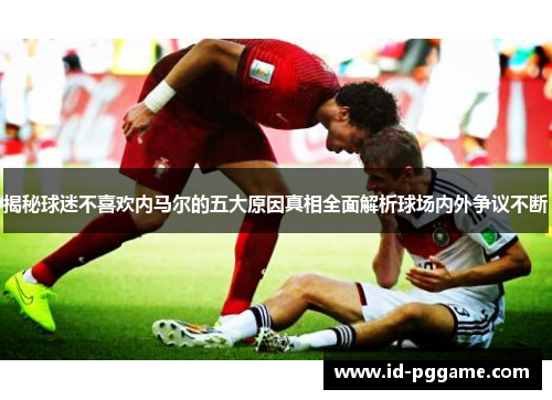 揭秘球迷不喜欢内马尔的五大原因真相全面解析球场内外争议不断