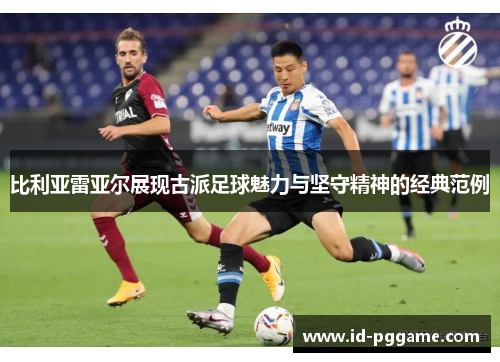 比利亚雷亚尔展现古派足球魅力与坚守精神的经典范例