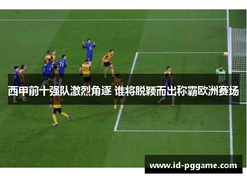 西甲前十强队激烈角逐 谁将脱颖而出称霸欧洲赛场