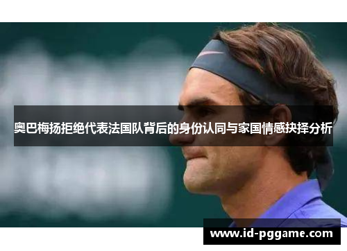 奥巴梅扬拒绝代表法国队背后的身份认同与家国情感抉择分析 奥巴梅扬拒绝代表法国队背后的身份认同与家国情感抉择分析